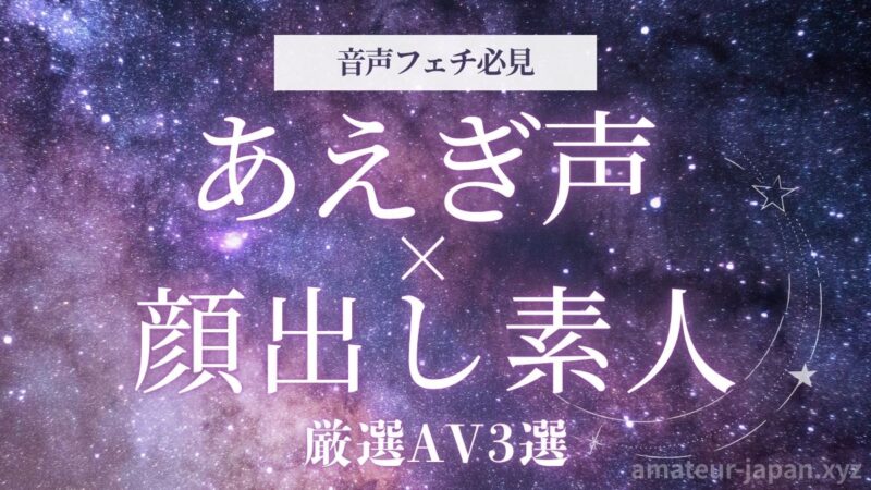 顔出し素人 あえぎ声 音声フェチ 厳選AV3選