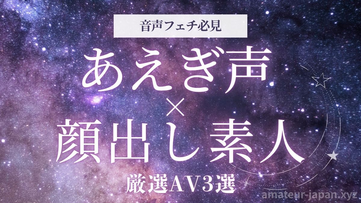 顔出し素人 あえぎ声 音声フェチ 厳選AV3選